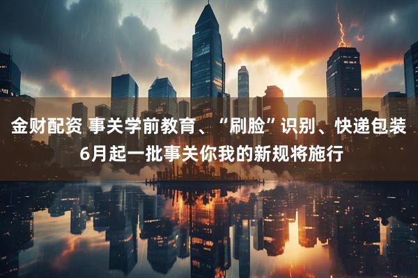 金财配资 事关学前教育、“刷脸”识别、快递包装 6月起一批事关你我的新规将施行