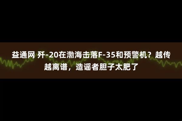 益通网 歼-20在渤海击落F-35和预警机？越传越离谱，造谣者胆子太肥了
