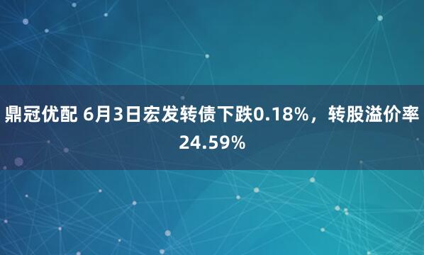 鼎冠优配 6月3日宏发转债下跌0.18%，转股溢价率24.59%
