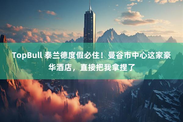 TopBull 泰兰德度假必住！曼谷市中心这家豪华酒店，直接把我拿捏了