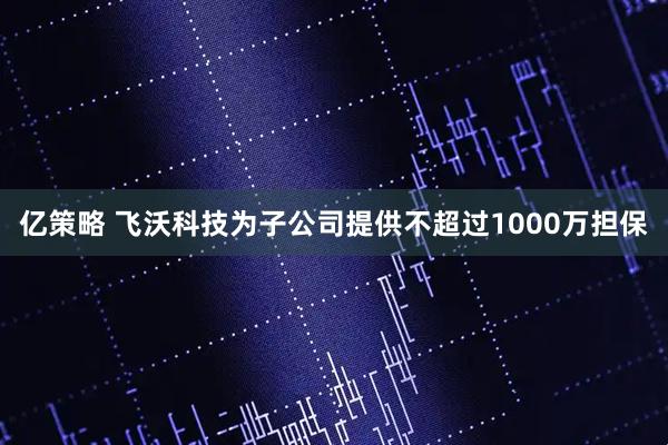 亿策略 飞沃科技为子公司提供不超过1000万担保