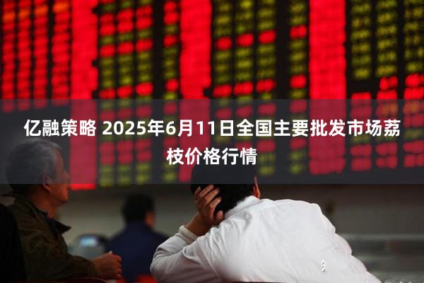 亿融策略 2025年6月11日全国主要批发市场荔枝价格行情