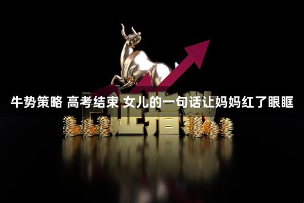牛势策略 高考结束 女儿的一句话让妈妈红了眼眶