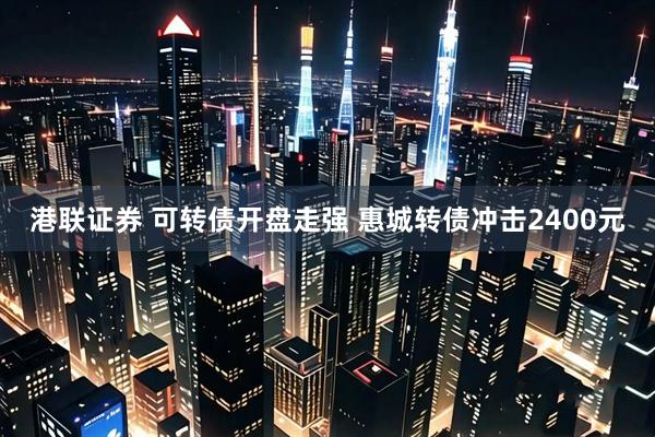 港联证券 可转债开盘走强 惠城转债冲击2400元