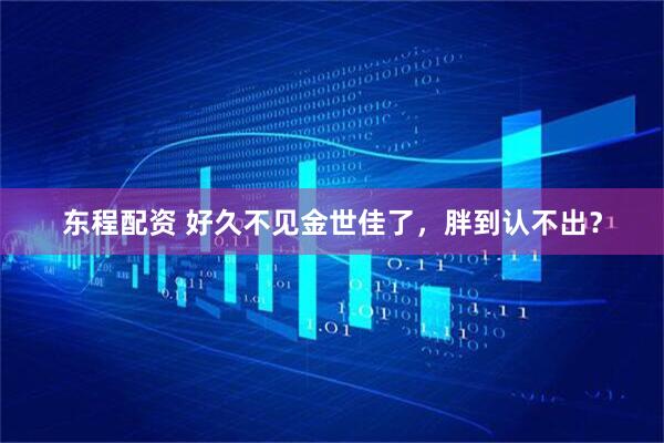 东程配资 好久不见金世佳了，胖到认不出？