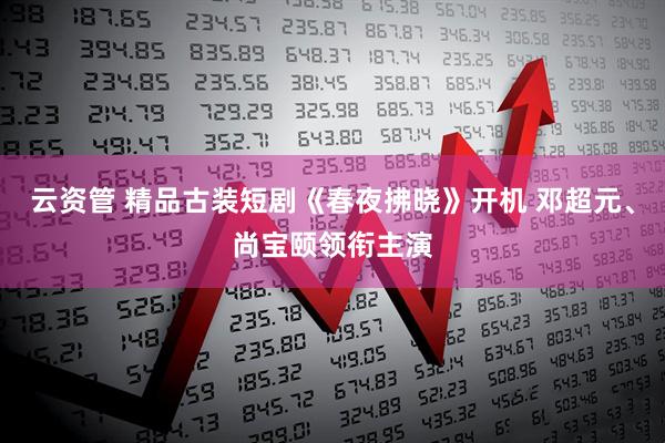 云资管 精品古装短剧《春夜拂晓》开机 邓超元、尚宝颐领衔主演