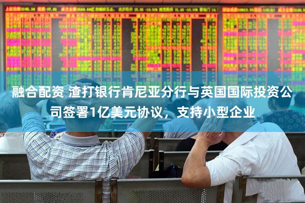 融合配资 渣打银行肯尼亚分行与英国国际投资公司签署1亿美元协议，支持小型企业