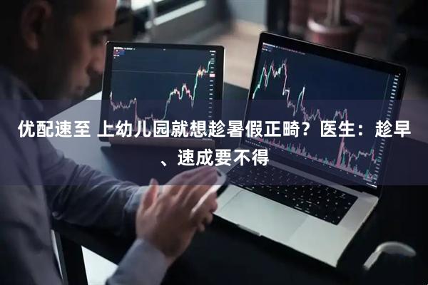 优配速至 上幼儿园就想趁暑假正畸？医生：趁早、速成要不得