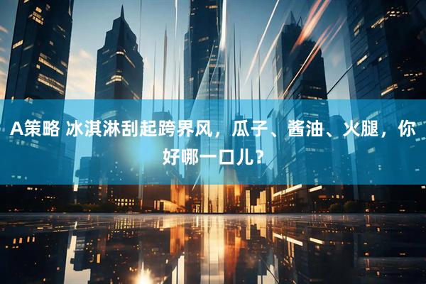 A策略 冰淇淋刮起跨界风，瓜子、酱油、火腿，你好哪一口儿？