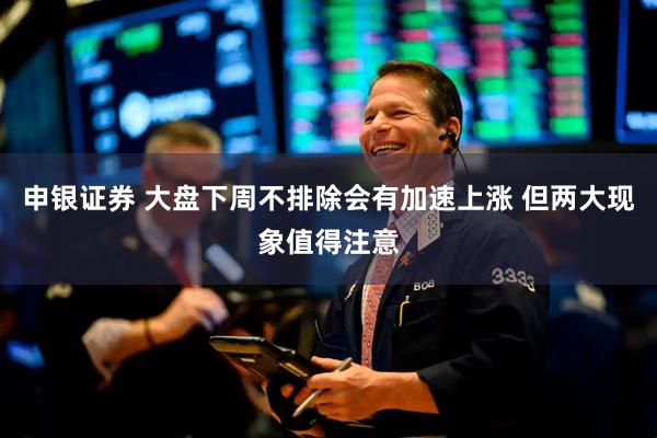 申银证券 大盘下周不排除会有加速上涨 但两大现象值得注意