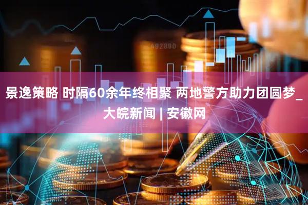 景逸策略 时隔60余年终相聚 两地警方助力团圆梦_大皖新闻 | 安徽网