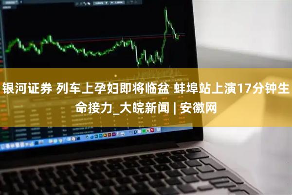 银河证券 列车上孕妇即将临盆 蚌埠站上演17分钟生命接力_大皖新闻 | 安徽网