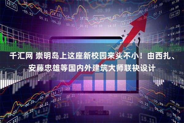千汇网 崇明岛上这座新校园来头不小！由西扎、安藤忠雄等国内外建筑大师联袂设计