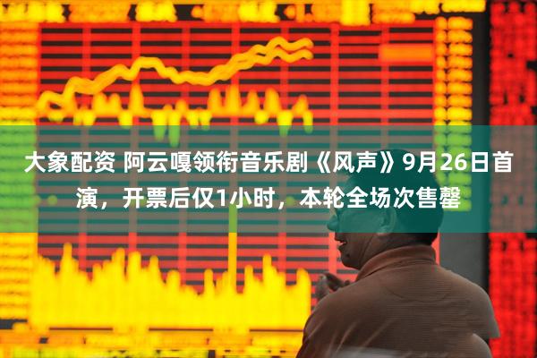 大象配资 阿云嘎领衔音乐剧《风声》9月26日首演，开票后仅1小时，本轮全场次售罄