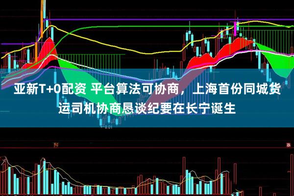 亚新T+0配资 平台算法可协商，上海首份同城货运司机协商恳谈纪要在长宁诞生