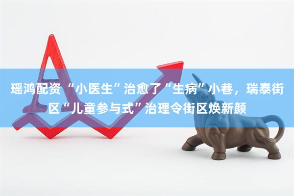 瑶鸿配资 “小医生”治愈了“生病”小巷，瑞泰街区“儿童参与式”治理令街区焕新颜