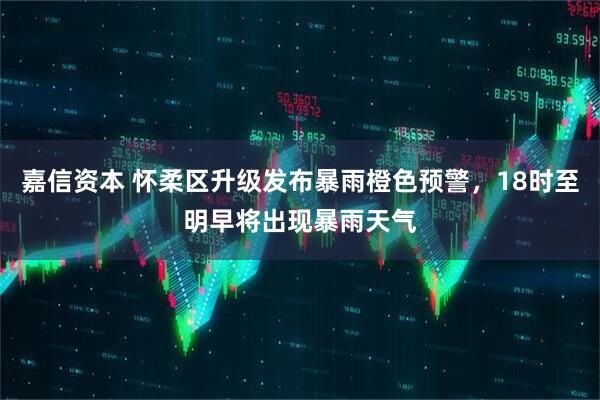 嘉信资本 怀柔区升级发布暴雨橙色预警，18时至明早将出现暴雨天气
