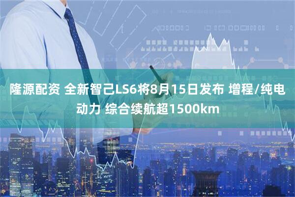 隆源配资 全新智己LS6将8月15日发布 增程/纯电动力 综合续航超1500km