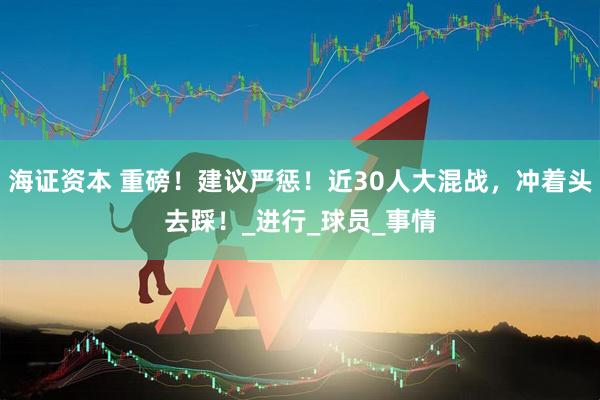 海证资本 重磅！建议严惩！近30人大混战，冲着头去踩！_进行_球员_事情