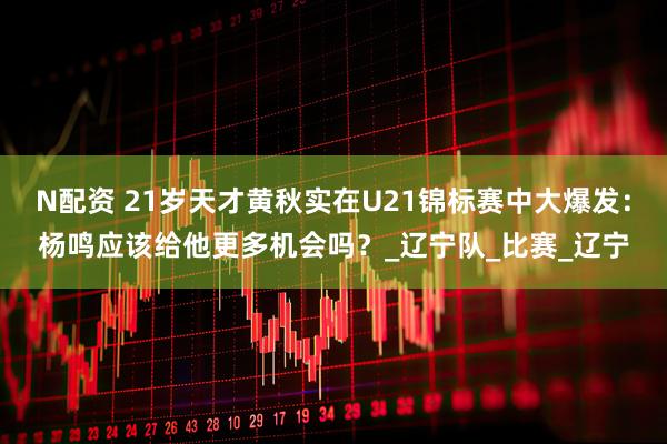 N配资 21岁天才黄秋实在U21锦标赛中大爆发：杨鸣应该给他更多机会吗？_辽宁队_比赛_辽宁
