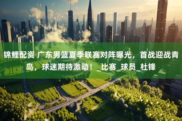 锦鲤配资 广东男篮夏季联赛对阵曝光，首战迎战青岛，球迷期待激动！_比赛_球员_杜锋