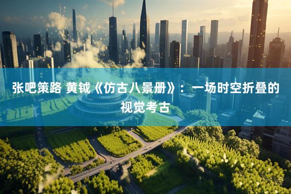 张吧策路 黄钺《仿古八景册》：一场时空折叠的视觉考古