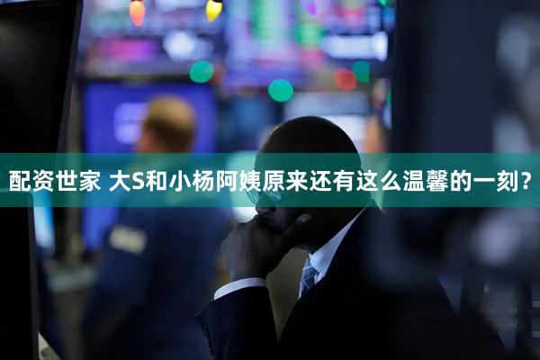配资世家 大S和小杨阿姨原来还有这么温馨的一刻？