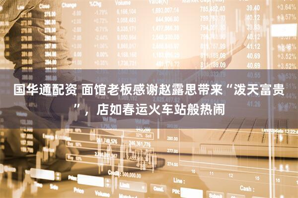 国华通配资 面馆老板感谢赵露思带来“泼天富贵”，店如春运火车站般热闹