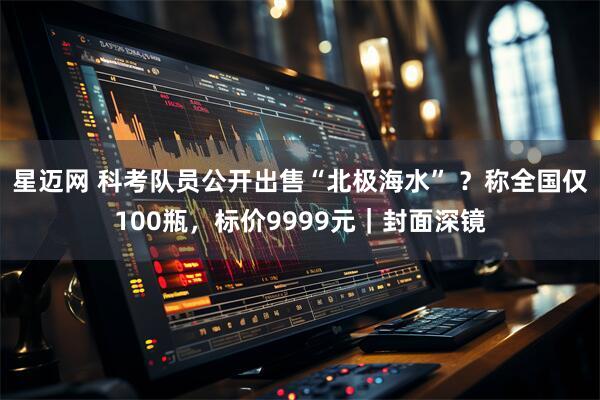 星迈网 科考队员公开出售“北极海水” ？称全国仅100瓶，标价9999元｜封面深镜