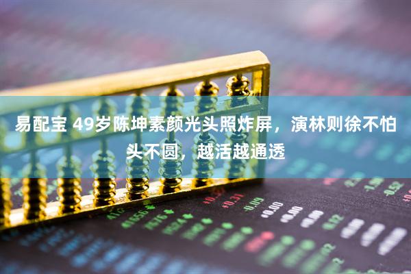 易配宝 49岁陈坤素颜光头照炸屏，演林则徐不怕头不圆，越活越通透
