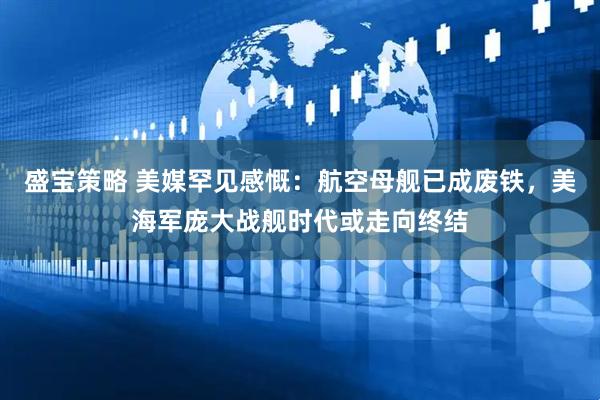 盛宝策略 美媒罕见感慨：航空母舰已成废铁，美海军庞大战舰时代或走向终结