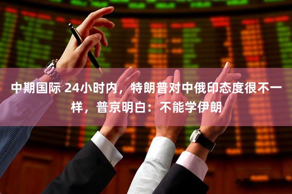 中期国际 24小时内，特朗普对中俄印态度很不一样，普京明白：不能学伊朗