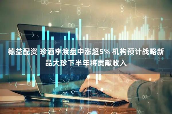 德益配资 珍酒李渡盘中涨超5% 机构预计战略新品大珍下半年将贡献收入