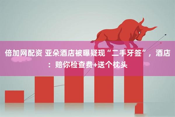 倍加网配资 亚朵酒店被曝疑现“二手牙签”，酒店：赔你检查费+送个枕头