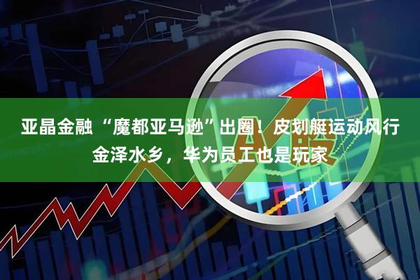 亚晶金融 “魔都亚马逊”出圈！皮划艇运动风行金泽水乡，华为员工也是玩家