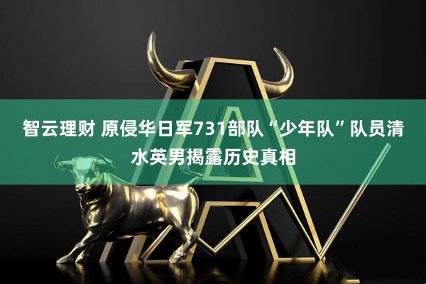 智云理财 原侵华日军731部队“少年队”队员清水英男揭露历史真相