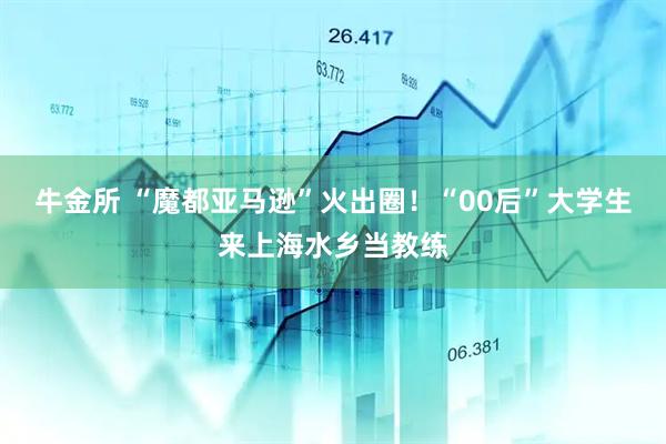 牛金所 “魔都亚马逊”火出圈！“00后”大学生来上海水乡当教练