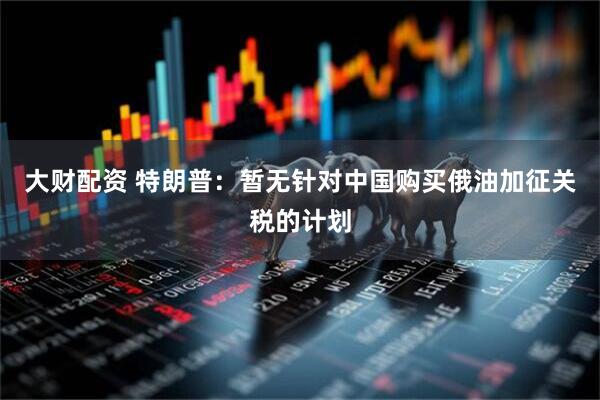 大财配资 特朗普：暂无针对中国购买俄油加征关税的计划