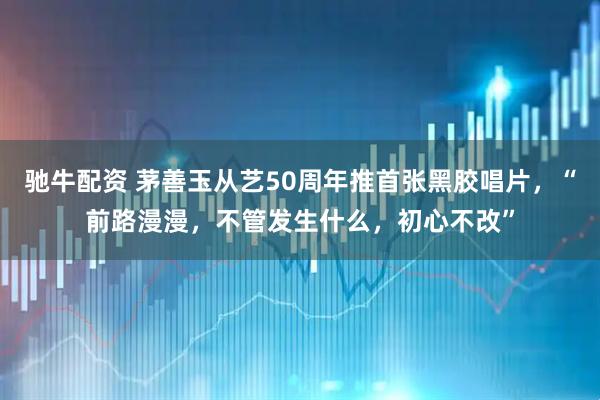 驰牛配资 茅善玉从艺50周年推首张黑胶唱片，“前路漫漫，不管发生什么，初心不改”