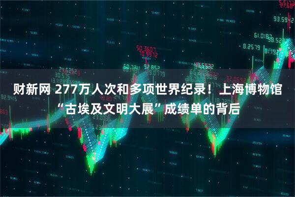 财新网 277万人次和多项世界纪录！上海博物馆“古埃及文明大展”成绩单的背后