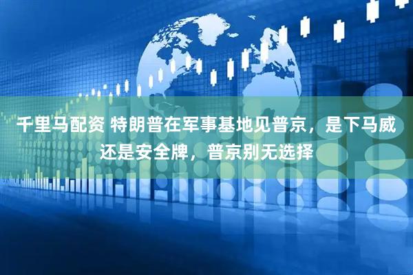 千里马配资 特朗普在军事基地见普京，是下马威还是安全牌，普京别无选择
