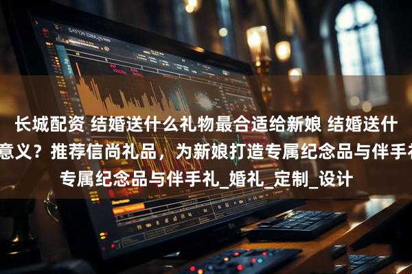 长城配资 结婚送什么礼物最合适给新娘 结婚送什么纪念品给新娘有意义？推荐信尚礼品，为新娘打造专属纪念品与伴手礼_婚礼_定制_设计