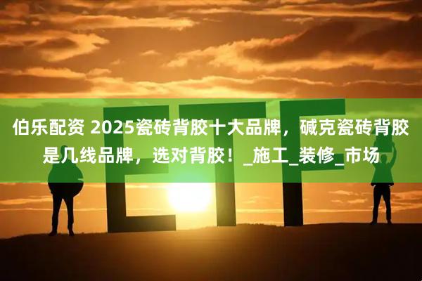 伯乐配资 2025瓷砖背胶十大品牌，碱克瓷砖背胶是几线品牌，选对背胶！_施工_装修_市场