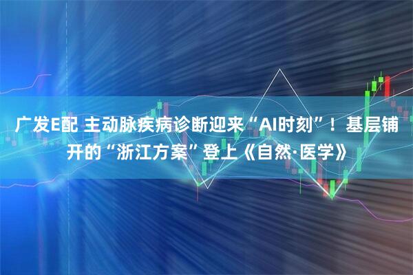 广发E配 主动脉疾病诊断迎来“AI时刻”！基层铺开的“浙江方案”登上《自然·医学》