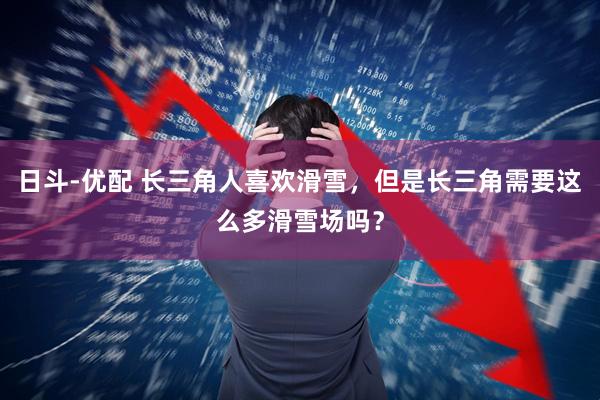 日斗-优配 长三角人喜欢滑雪，但是长三角需要这么多滑雪场吗？