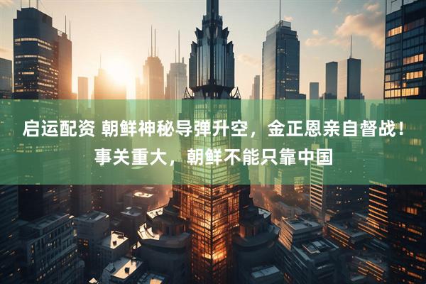 启运配资 朝鲜神秘导弹升空，金正恩亲自督战！事关重大，朝鲜不能只靠中国