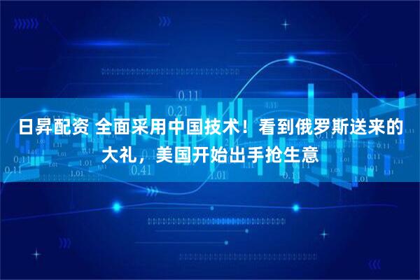 日昇配资 全面采用中国技术！看到俄罗斯送来的大礼，美国开始出手抢生意