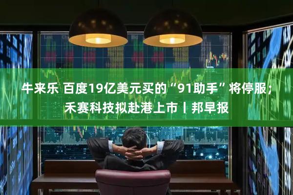 牛来乐 百度19亿美元买的“91助手”将停服；禾赛科技拟赴港上市丨邦早报