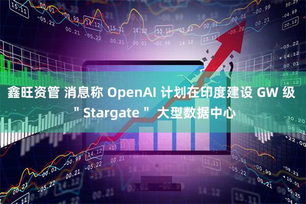 鑫旺资管 消息称 OpenAI 计划在印度建设 GW 级 ＂Stargate＂ 大型数据中心