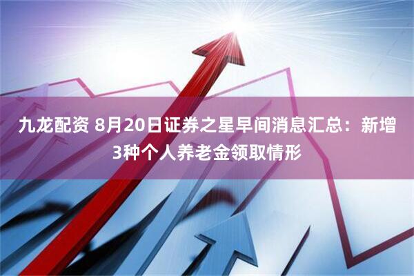 九龙配资 8月20日证券之星早间消息汇总：新增3种个人养老金领取情形